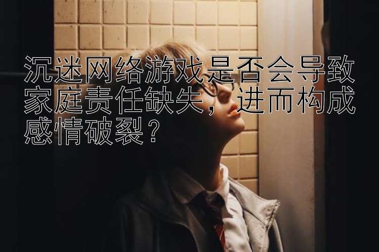 沉迷网络游戏是否会导致家庭责任缺失，进而构成感情破裂？